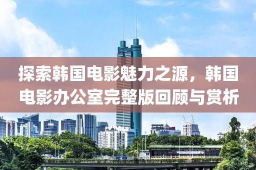 探索韩国电影魅力之源，韩国电影办公室完整版回顾与赏析