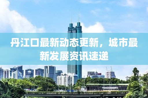 丹江口最新动态更新，城市最新发展资讯速递