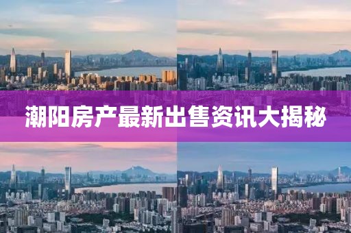 潮阳房产最新出售资讯大揭秘