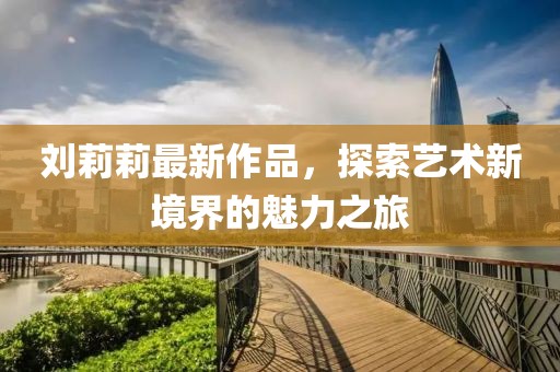 刘莉莉最新作品，探索艺术新境界的魅力之旅