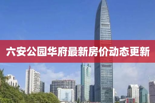 六安公园华府最新房价动态更新
