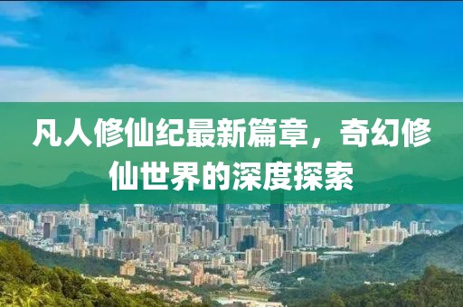 凡人修仙纪最新篇章，奇幻修仙世界的深度探索