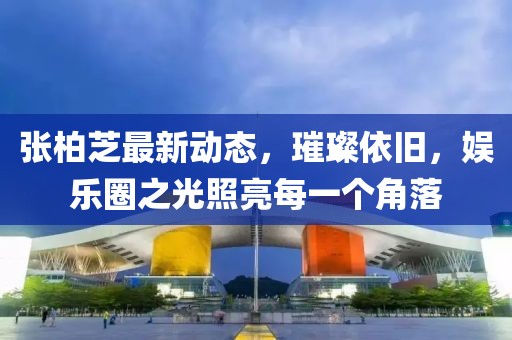 张柏芝最新动态，璀璨依旧，娱乐圈之光照亮每一个角落