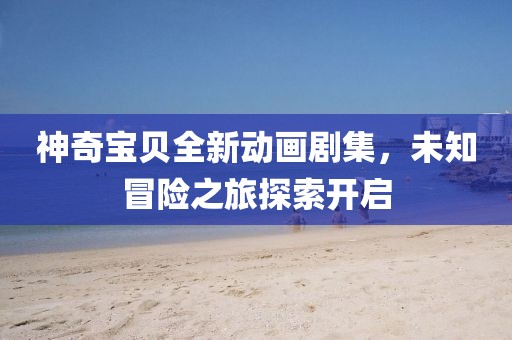 神奇宝贝全新动画剧集，未知冒险之旅探索开启