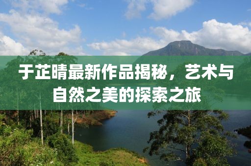 于芷晴最新作品揭秘，艺术与自然之美的探索之旅