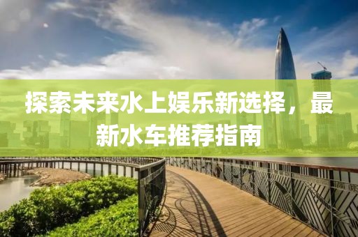 探索未来水上娱乐新选择，最新水车推荐指南