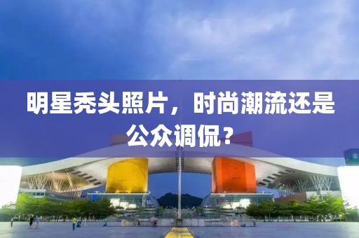 明星秃头照片，时尚潮流还是公众调侃？