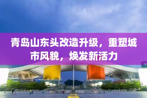 青岛山东头改造升级，重塑城市风貌，焕发新活力