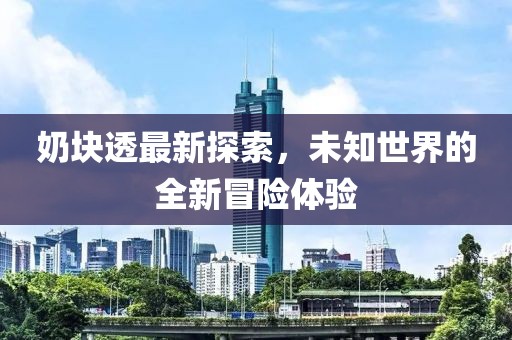 奶块透最新探索，未知世界的全新冒险体验