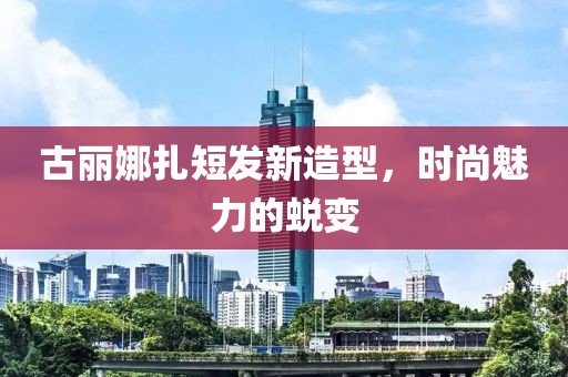 古丽娜扎短发新造型，时尚魅力的蜕变