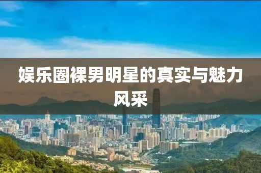 娱乐圈裸男明星的真实与魅力风采