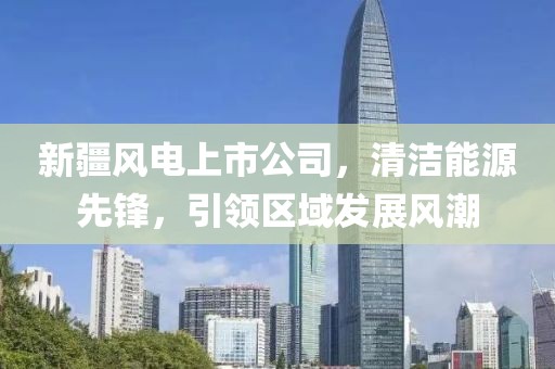 新疆风电上市公司，清洁能源先锋，引领区域发展风潮