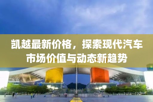 凯越最新价格，探索现代汽车市场价值与动态新趋势