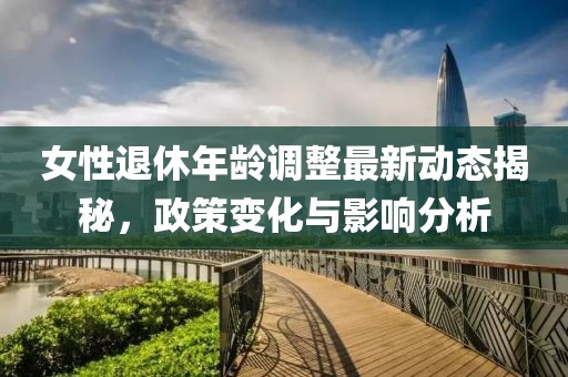 女性退休年龄调整最新动态揭秘，政策变化与影响分析
