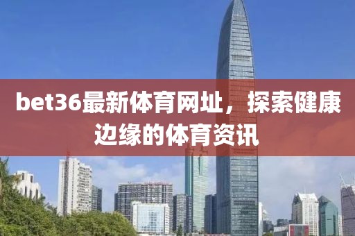 bet36最新体育网址，探索健康边缘的体育资讯