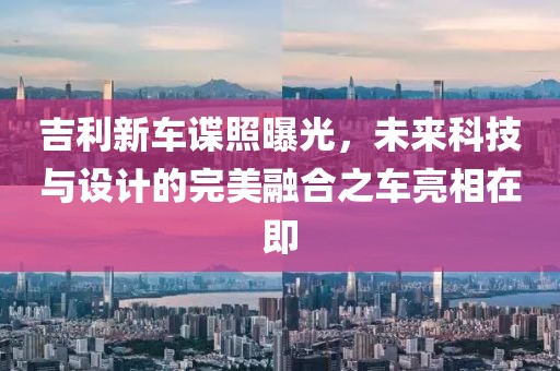 吉利新车谍照曝光，未来科技与设计的完美融合之车亮相在即