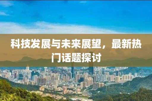 科技发展与未来展望，最新热门话题探讨