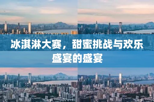 冰淇淋大赛，甜蜜挑战与欢乐盛宴的盛宴