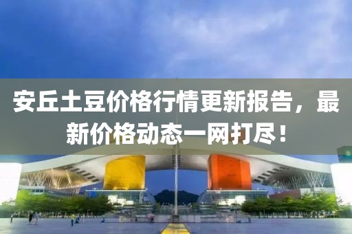 安丘土豆价格行情更新报告，最新价格动态一网打尽！