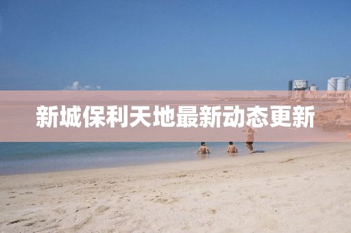 新城保利天地最新动态更新