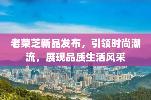 老荣芝新品发布，引领时尚潮流，展现品质生活风采