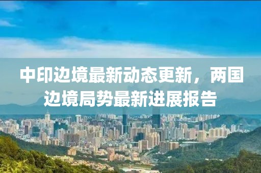 中印边境最新动态更新，两国边境局势最新进展报告