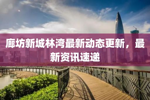 廊坊新城林湾最新动态更新，最新资讯速递
