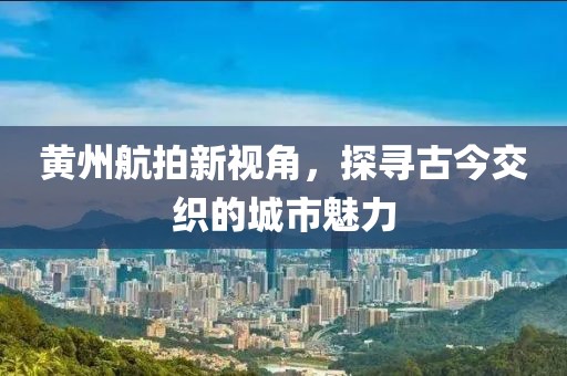 黄州航拍新视角，探寻古今交织的城市魅力