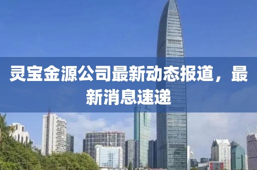 灵宝金源公司最新动态报道，最新消息速递