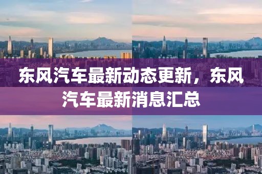东风汽车最新动态更新，东风汽车最新消息汇总
