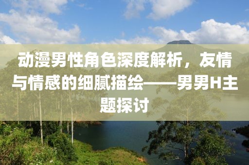 动漫男性角色深度解析，友情与情感的细腻描绘——男男H主题探讨
