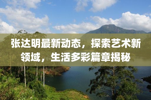 张达明最新动态，探索艺术新领域，生活多彩篇章揭秘