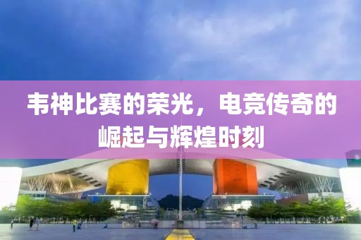 韦神比赛的荣光，电竞传奇的崛起与辉煌时刻