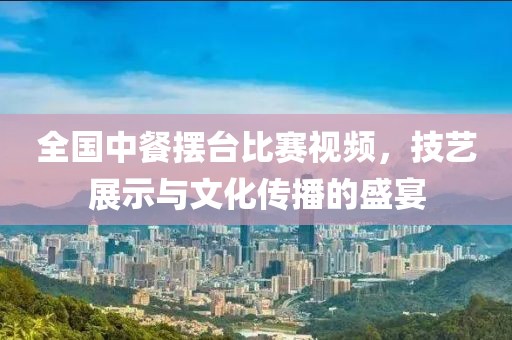 全国中餐摆台比赛视频，技艺展示与文化传播的盛宴