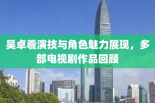 吴卓羲演技与角色魅力展现，多部电视剧作品回顾