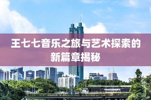 王七七音乐之旅与艺术探索的新篇章揭秘