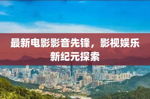 最新电影影音先锋，影视娱乐新纪元探索