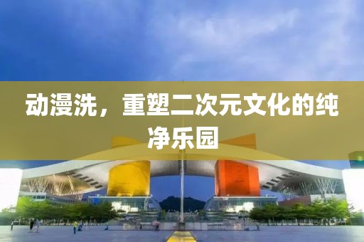 动漫洗，重塑二次元文化的纯净乐园