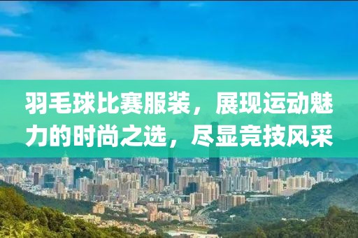 羽毛球比赛服装，展现运动魅力的时尚之选，尽显竞技风采