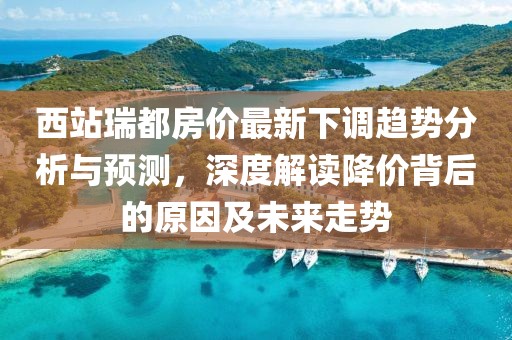 西站瑞都房价最新下调趋势分析与预测，深度解读降价背后的原因及未来走势
