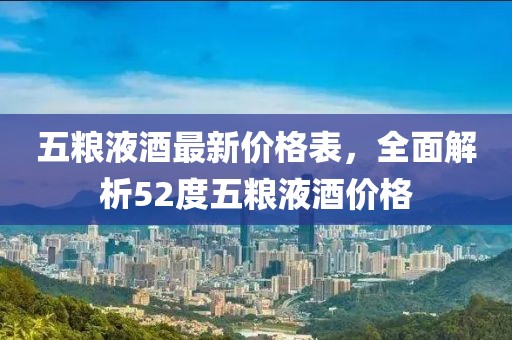 五粮液酒最新价格表，全面解析52度五粮液酒价格