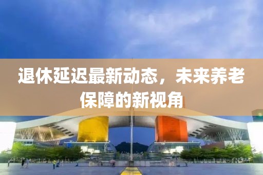 退休延迟最新动态，未来养老保障的新视角