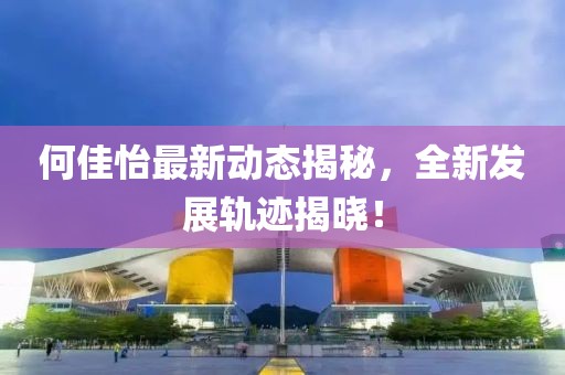 何佳怡最新动态揭秘，全新发展轨迹揭晓！