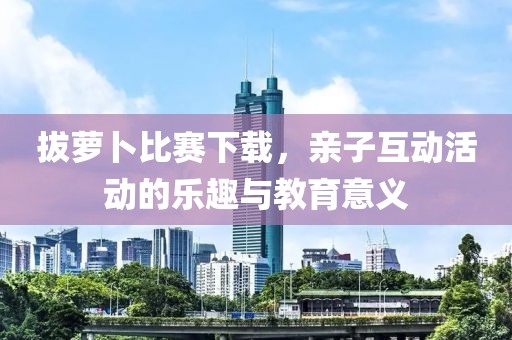 拔萝卜比赛下载，亲子互动活动的乐趣与教育意义