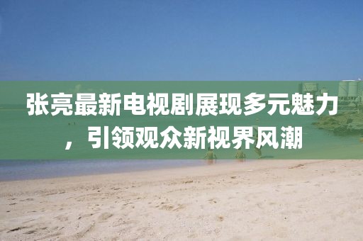 张亮最新电视剧展现多元魅力，引领观众新视界风潮