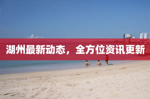 湖州最新动态，全方位资讯更新