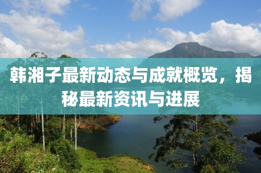 韩湘子最新动态与成就概览，揭秘最新资讯与进展