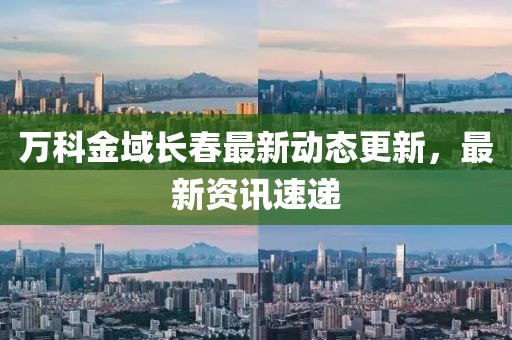 万科金域长春最新动态更新，最新资讯速递