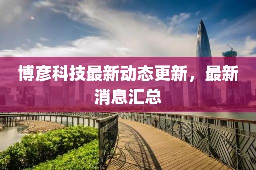 博彦科技最新动态更新，最新消息汇总