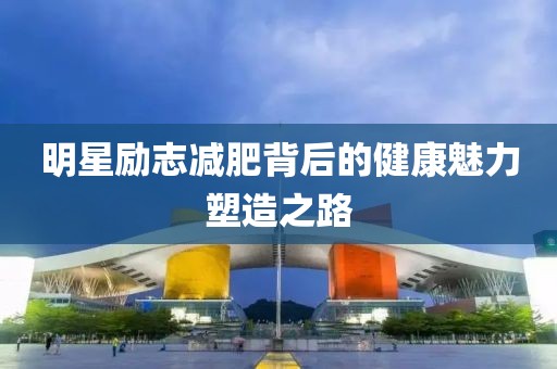 明星励志减肥背后的健康魅力塑造之路